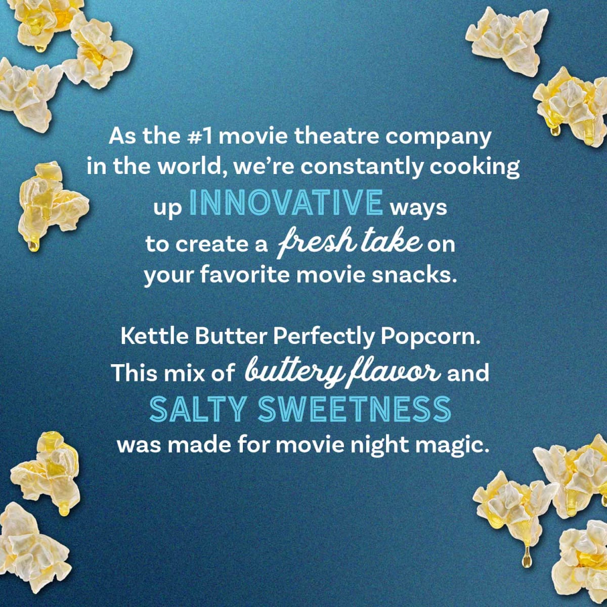 We remain committed to quality and innovation, from our dazzling silver screens to the irresistible aroma and rich, buttery flavor of our popcorn