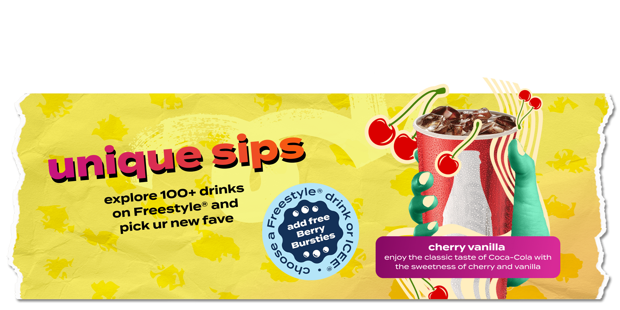 Unique sips. Explore 100+ drinks on freestyle and pick your new fave. Choose a freestyle drink or ICEE, add free Berry Bursties. Cherry Vanilla. Enjoy the taste of Coca-Cola with the sweetness of cherry and vanilla