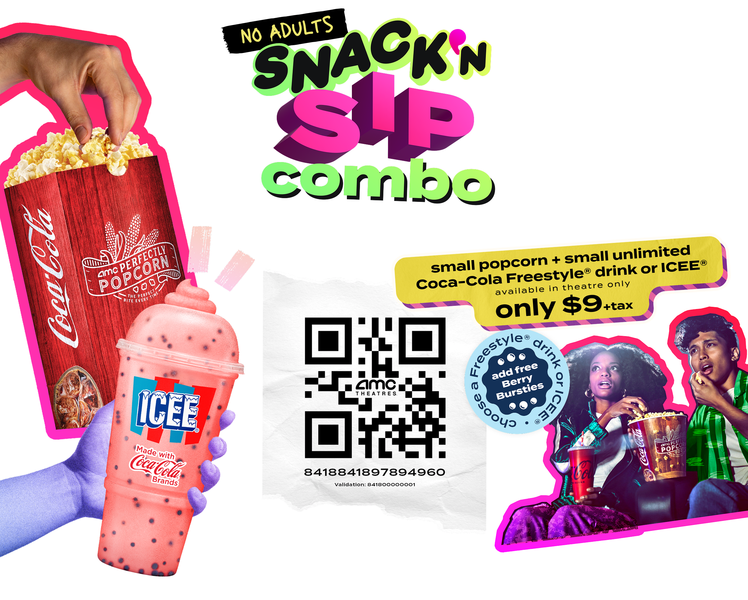 No Adults Snack and sip combo. Save the combo, share with your bestie, grab your tickets and mix things up. Offer details: small popcorn + small unlimited Coca-Cola freestyle drink or ICEE with free Berry Bursties. Only $9 + tax. QR code: 8418841897894960, QR code validation: 841800000001